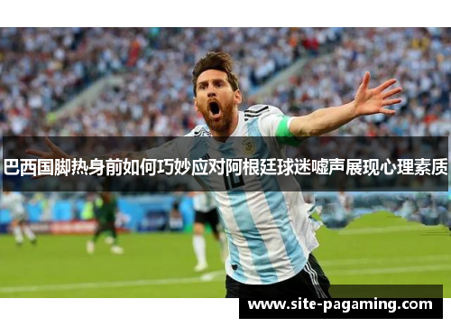 巴西国脚热身前如何巧妙应对阿根廷球迷嘘声展现心理素质