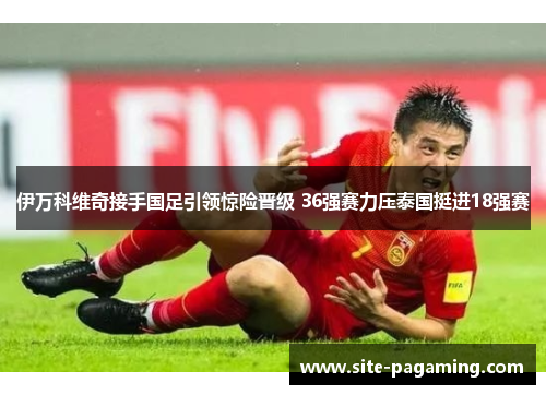 伊万科维奇接手国足引领惊险晋级 36强赛力压泰国挺进18强赛