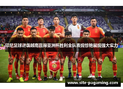 印尼足球逆袭越南赢得亚洲杯胜利全队表现惊艳展现强大实力