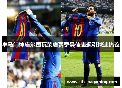 皇马门神库尔图瓦荣膺赛季最佳表现引球迷热议