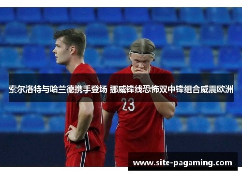 索尔洛特与哈兰德携手登场 挪威锋线恐怖双中锋组合威震欧洲
