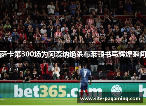 萨卡第300场为阿森纳绝杀布莱顿书写辉煌瞬间