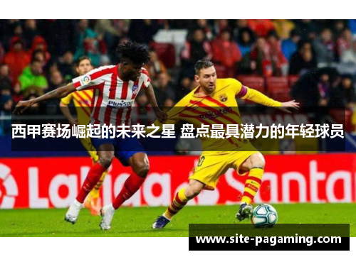 西甲赛场崛起的未来之星 盘点最具潜力的年轻球员 西甲赛场崛起的未来之星 盘点最具潜力的年轻球员