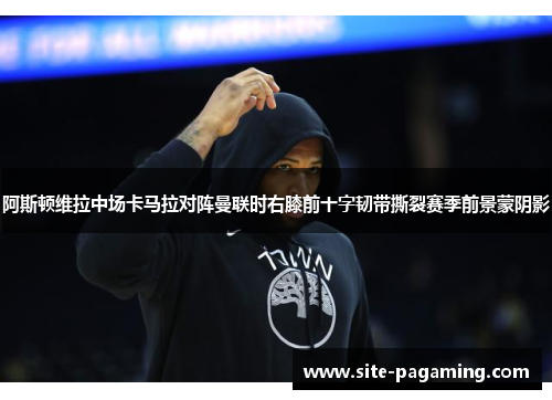 阿斯顿维拉中场卡马拉对阵曼联时右膝前十字韧带撕裂赛季前景蒙阴影