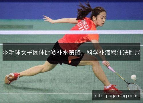 羽毛球女子团体比赛补水策略,科学补液稳住决胜局 羽毛球女子团体比赛补水策略,科学补液稳住决胜局